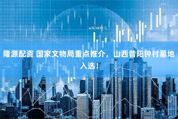 隆源配资 国家文物局重点推介，山西昔阳钟村墓地入选！