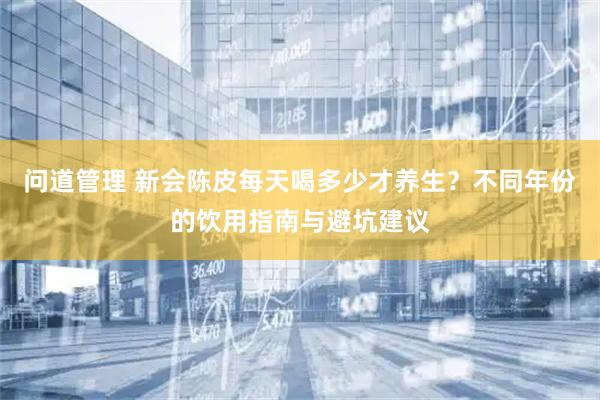 问道管理 新会陈皮每天喝多少才养生？不同年份的饮用指南与避坑建议