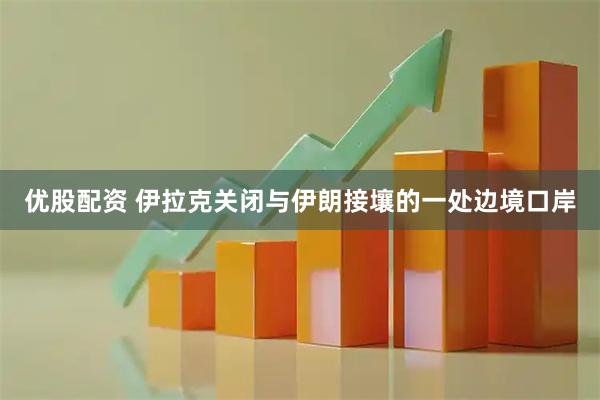 优股配资 伊拉克关闭与伊朗接壤的一处边境口岸