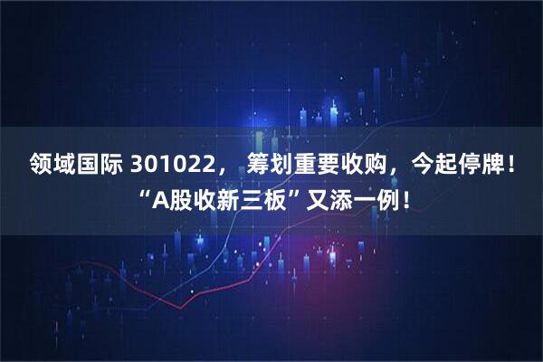 领域国际 301022， 筹划重要收购，今起停牌！“A股收新三板”又添一例！