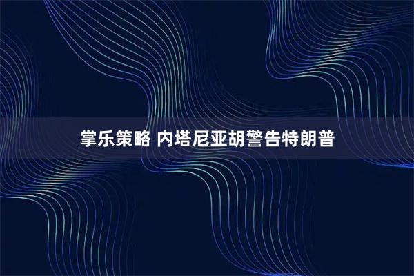 掌乐策略 内塔尼亚胡警告特朗普