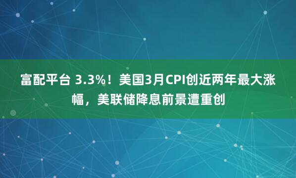 富配平台 3.3%！美国3月CPI创近两年最大涨幅，美联储降息前景遭重创