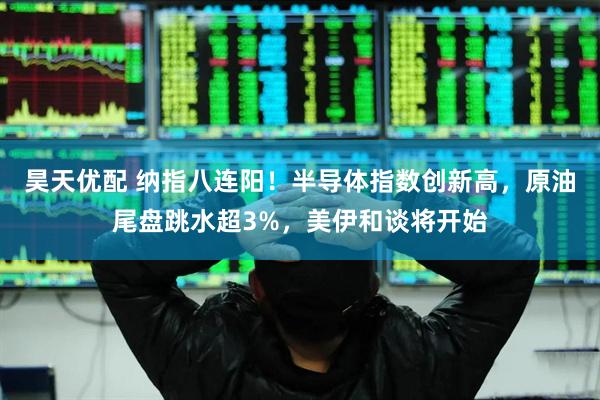 昊天优配 纳指八连阳！半导体指数创新高，原油尾盘跳水超3%，美伊和谈将开始