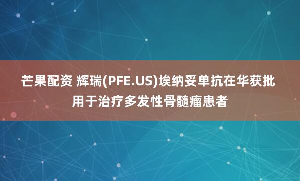 芒果配资 辉瑞(PFE.US)埃纳妥单抗在华获批 用于治疗多发性骨髓瘤患者