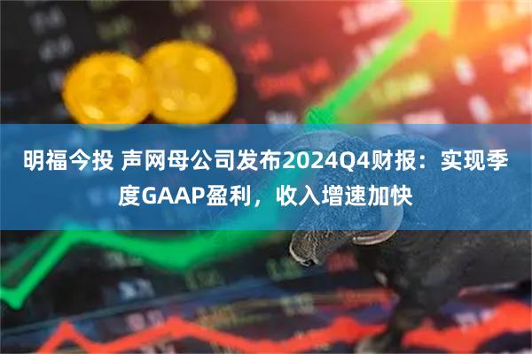 明福今投 声网母公司发布2024Q4财报：实现季度GAAP盈利，收入增速加快