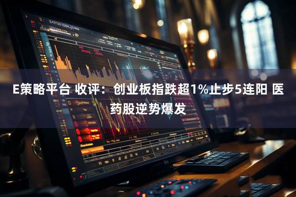 E策略平台 收评：创业板指跌超1%止步5连阳 医药股逆势爆发