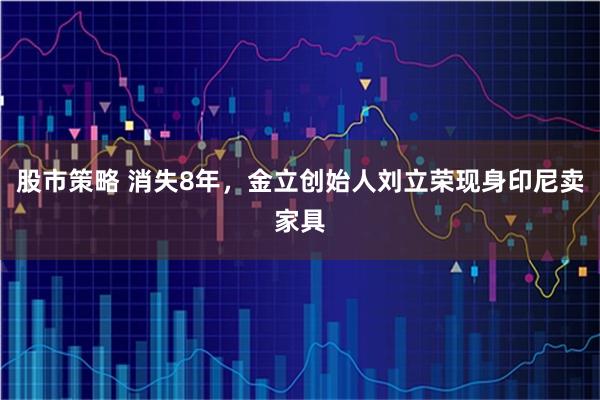 股市策略 消失8年，金立创始人刘立荣现身印尼卖家具