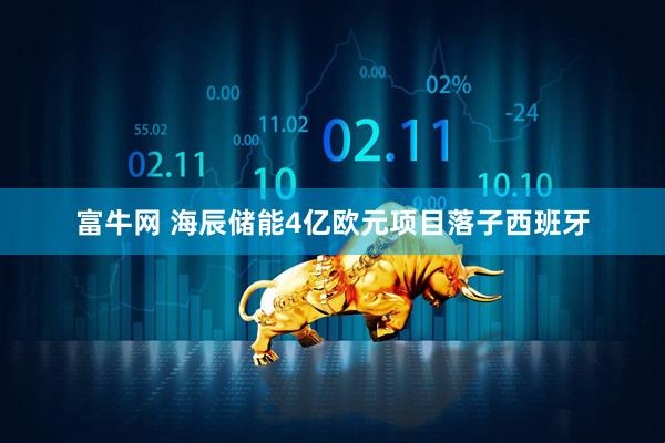 富牛网 海辰储能4亿欧元项目落子西班牙