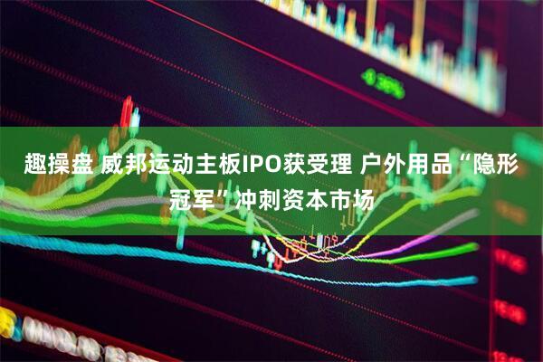 趣操盘 威邦运动主板IPO获受理 户外用品“隐形冠军”冲刺资本市场