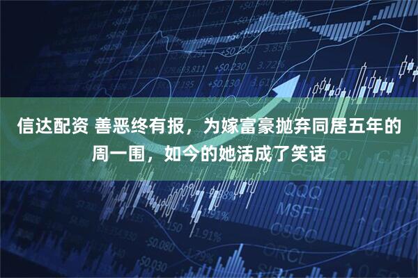 信达配资 善恶终有报，为嫁富豪抛弃同居五年的周一围，如今的她活成了笑话