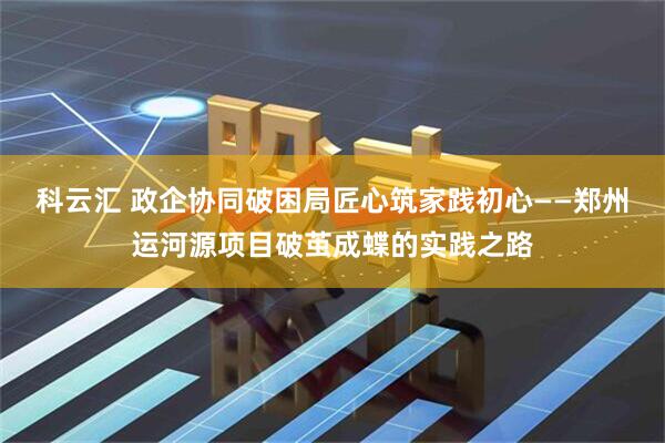 科云汇 政企协同破困局匠心筑家践初心——郑州运河源项目破茧成蝶的实践之路
