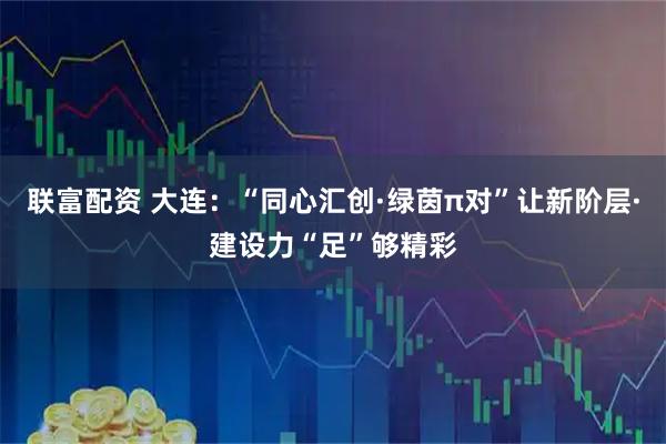 联富配资 大连：“同心汇创·绿茵π对”让新阶层·建设力“足”够精彩
