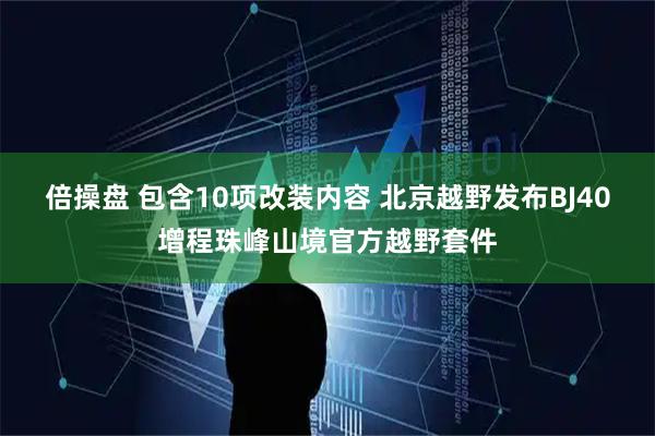倍操盘 包含10项改装内容 北京越野发布BJ40增程珠峰山境官方越野套件