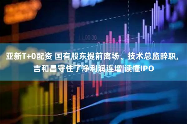 亚新T+0配资 国有股东提前离场、技术总监辞职, 吉和昌守住了净利润连增|读懂IPO
