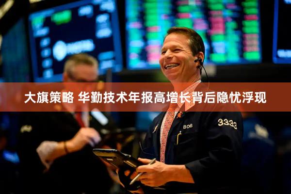 大旗策略 华勤技术年报高增长背后隐忧浮现