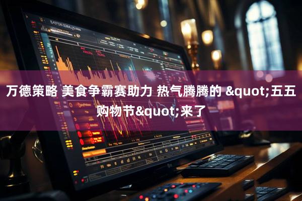 万德策略 美食争霸赛助力 热气腾腾的 "五五购物节"来了