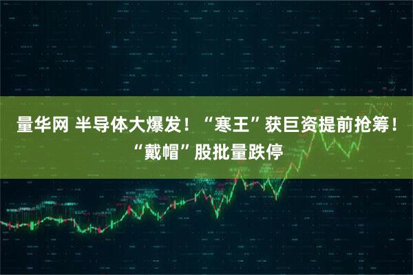 量华网 半导体大爆发!“寒王”获巨资提前抢筹!“戴帽”股批量跌停
