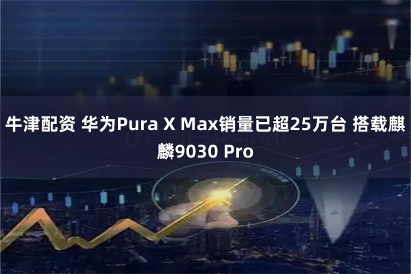 牛津配资 华为Pura X Max销量已超25万台 搭载麒麟9030 Pro