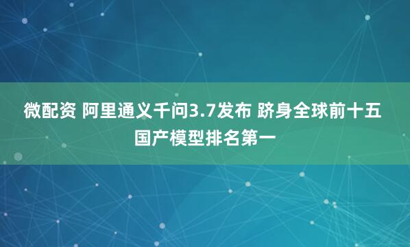 微配资 阿里通义千问3.7发布 跻身全球前十五 国产模型排名第一