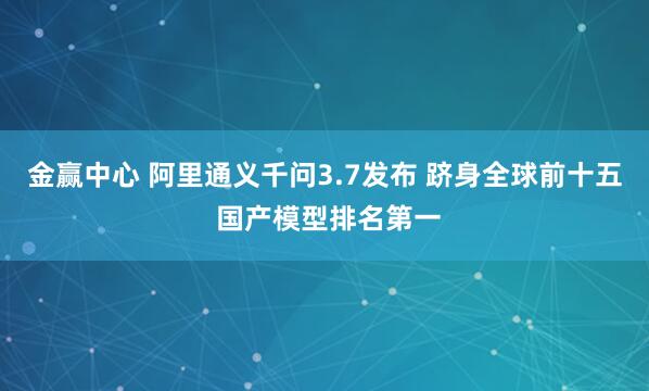 金赢中心 阿里通义千问3.7发布 跻身全球前十五 国产模型排名第一