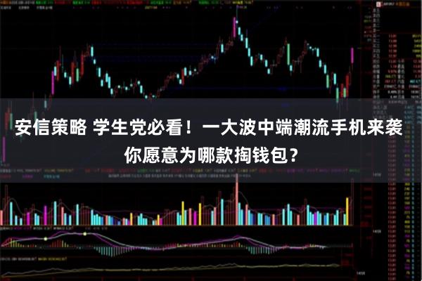 安信策略 学生党必看！一大波中端潮流手机来袭 你愿意为哪款掏钱包？