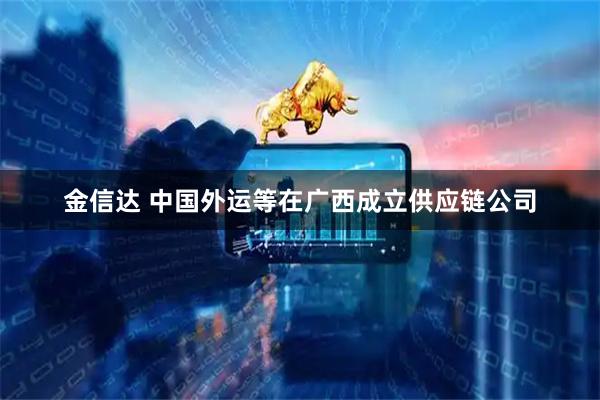 金信达 中国外运等在广西成立供应链公司