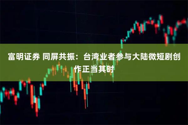富明证券 同屏共振：台湾业者参与大陆微短剧创作正当其时