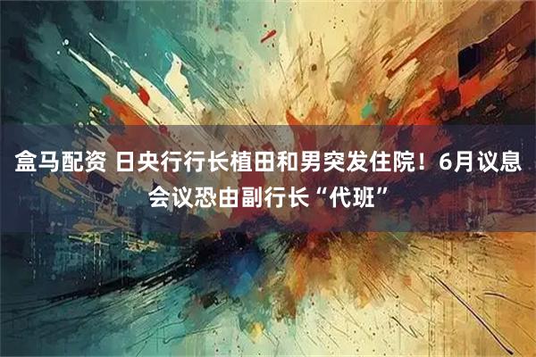 盒马配资 日央行行长植田和男突发住院！6月议息会议恐由副行长“代班”
