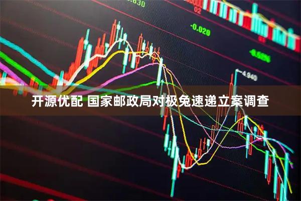开源优配 国家邮政局对极兔速递立案调查
