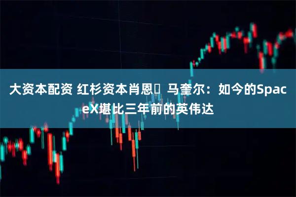 大资本配资 红杉资本肖恩・马奎尔：如今的SpaceX堪比三年前的英伟达
