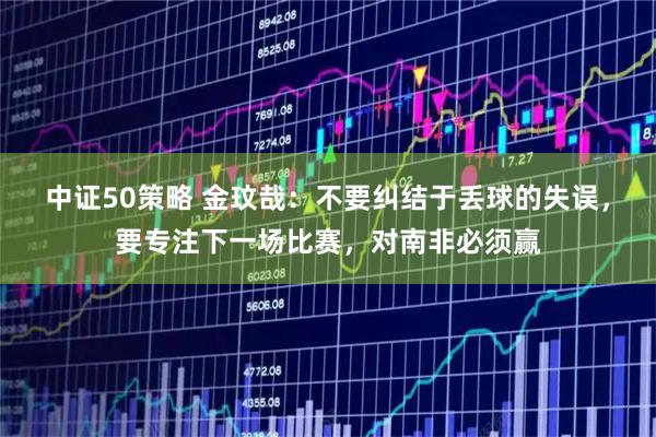 中证50策略 金玟哉：不要纠结于丢球的失误，要专注下一场比赛，对南非必须赢