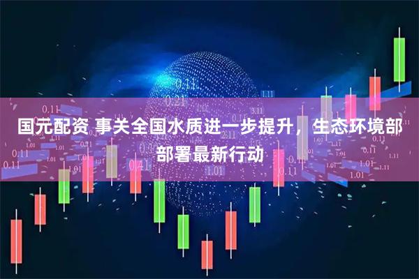 国元配资 事关全国水质进一步提升，生态环境部部署最新行动