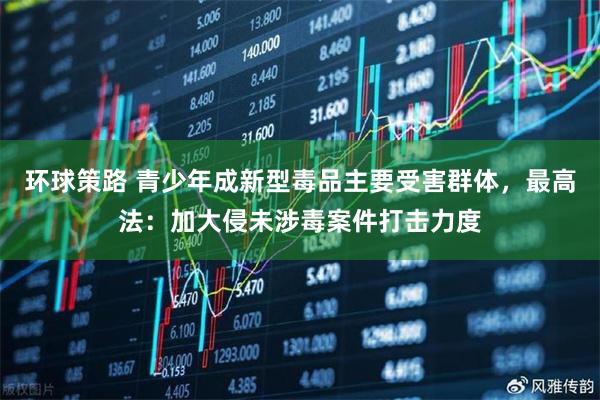 环球策路 青少年成新型毒品主要受害群体，最高法：加大侵未涉毒案件打击力度