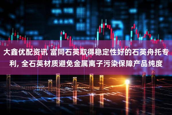 大鑫优配资讯 富同石英取得稳定性好的石英舟托专利, 全石英材质避免金属离子污染保障产品纯度