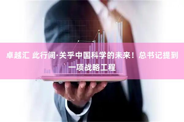 卓越汇 此行间·关乎中国科学的未来！总书记提到一项战略工程