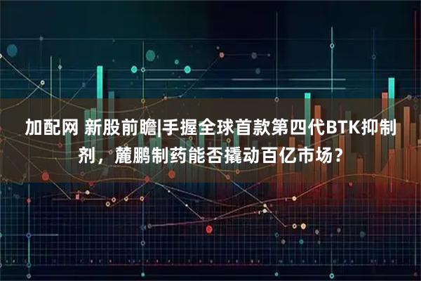 加配网 新股前瞻|手握全球首款第四代BTK抑制剂，麓鹏制药能否撬动百亿市场？