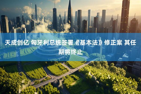 天成创亿 匈牙利总统签署《基本法》修正案 其任期将终止