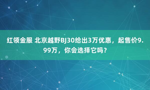 红领金服 北京越野BJ30给出3万优惠，起售价9.99万，你会选择它吗？