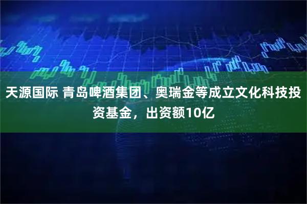 天源国际 青岛啤酒集团、奥瑞金等成立文化科技投资基金，出资额10亿