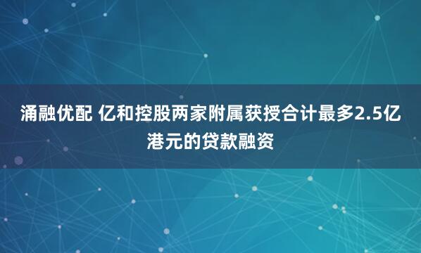 涌融优配 亿和控股两家附属获授合计最多2.5亿港元的贷款融资