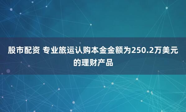 股市配资 专业旅运认购本金金额为250.2万美元的理财产品