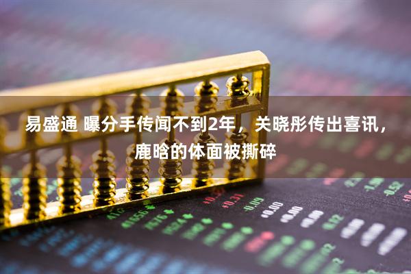 易盛通 曝分手传闻不到2年，关晓彤传出喜讯，鹿晗的体面被撕碎