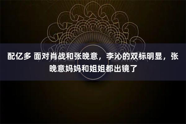 配亿多 面对肖战和张晚意，李沁的双标明显，张晚意妈妈和姐姐都出镜了