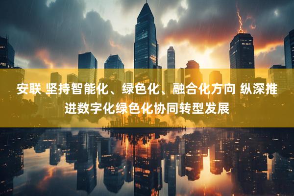 安联 坚持智能化、绿色化、融合化方向 纵深推进数字化绿色化协同转型发展