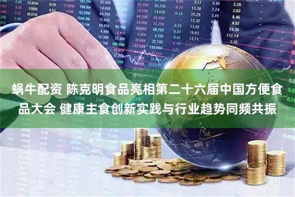 蜗牛配资 陈克明食品亮相第二十六届中国方便食品大会 健康主食创新实践与行业趋势同频共振
