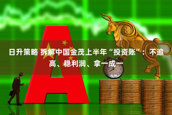 日升策略 拆解中国金茂上半年“投资账”:不追高、稳利润、拿一成一