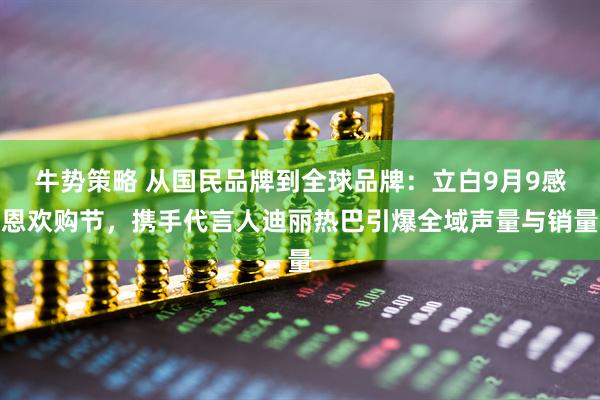牛势策略 从国民品牌到全球品牌：立白9月9感恩欢购节，携手代言人迪丽热巴引爆全域声量与销量
