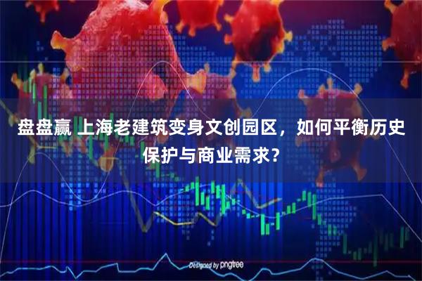 盘盘赢 上海老建筑变身文创园区，如何平衡历史保护与商业需求？
